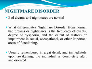 NIGHTMARE DISORDER
 Bad dreams and nightmares are normal
 What differentiates Nightmare Disorder from normal
bad dreams or nightmares is the frequency of events,
degree of dysphoria, and the extent of distress or
impairment in social, occupational, or other important
areas of functioning.
 Usually remembered in great detail, and immediately
upon awakening, the individual is completely alert
and oriented
 