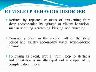 REM SLEEP BEHAVIOR DISORDER
 Defined by repeated episodes of awakening from
sleep accompanied by agitated or violent behaviors,
such as shouting, screaming, kicking, and punching.
 Commonly occur in the second half of the sleep
period and usually accompany vivid, action-packed
dreams.
 Following an event, arousal from sleep to alertness
and orientation is usually rapid and accompanied by
complete dream recall
 