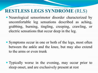 RESTLESS LEGS SYNDROME (RLS)
 Neurological sensorimotor disorder characterized by
uncomfortable leg sensations described as aching,
grabbing, burning, tingling, creeping, crawling, or
electric sensations that occur deep in the leg.
 Symptoms occur in one or both of the legs, most often
between the ankle and the knee, but may also extend
to the arms or even trunk
 Typically worse in the evening, may occur prior to
sleep onset, and are exclusively present at rest
 