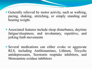  Generally relieved by motor activity, such as walking,
pacing, shaking, stretching, or simply standing and
bearing weight.
 Associated features include sleep disturbance, daytime
fatigue/sleepiness, and involuntary, repetitive, and
jerking limb movements
 Several medications can either evoke or aggravate
RLS, including Antihistamines, Lithium, Tricyclic
antidepressants, Serotonin reuptake inhibitors, and
Monoamine oxidase inhibitors
 