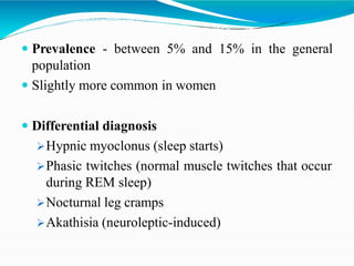  Prevalence - between 5% and 15% in the general
population
 Slightly more common in women
 Differential diagnosis
Hypnic myoclonus (sleep starts)
Phasic twitches (normal muscle twitches that occur
during REM sleep)
Nocturnal leg cramps
Akathisia (neuroleptic-induced)
 