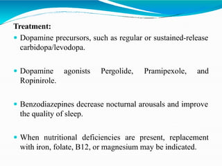 Treatment:
 Dopamine precursors, such as regular or sustained-release
carbidopa/levodopa.
 Dopamine agonists Pergolide, Pramipexole, and
Ropinirole.
 Benzodiazepines decrease nocturnal arousals and improve
the quality of sleep.
 When nutritional deficiencies are present, replacement
with iron, folate, B12, or magnesium may be indicated.
 