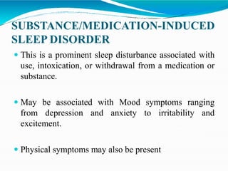 SUBSTANCE/MEDICATION-INDUCED
SLEEP DISORDER
 This is a prominent sleep disturbance associated with
use, intoxication, or withdrawal from a medication or
substance.
 May be associated with Mood symptoms ranging
from depression and anxiety to irritability and
excitement.
 Physical symptoms may also be present
 