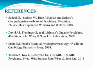 REFERENCES
 Sadock BJ, Sadock VA, Ruiz P. Kaplan and Sadock’s
Comprehensive textbook of Psychiatry. 9th edition.
Philadelphia: Lippincott Williams and Wilkins; 2009.
 DavidAS, Fleminger S, et al. Lishman’s Organic Psychiatry.
4th edition. John Wiley & Sons Ltd. Publication; 2009.
 Stahl SM. Stahl’s Essential Psychopharmacology. 4th edition.
Cambridge University Press; 2014.
 Tasman A, Kay J, Lieberman JA, First MB, Riba MB.
Psychiatry. 4th ed. West Sussex: John Wiley & Sons Ltd; 2015
 