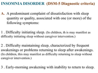 INSOMNIA DISORDER (DSM-5 Diagnostic criteria)
A. A predominant complaint of dissatisfaction with sleep
quantity or quality, associated with one (or more) of the
following symptoms:
1 . Difficulty initiating sleep. (In children, th is may manifest as
difficulty initiating sleep without caregiver intervention.)
2 . Difficulty maintaining sleep, characterized by frequent
awakenings or problems returning to sleep after awakenings.
(In children, this may manifest as difficulty returning to sleep without
caregiver intervention.)
3 . Early-morning awakening with inability to return to sleep.
 