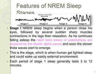 10
Features of NREM Sleep
Stages
 Stage I NREM sleep begins when a person close his
eyes, followed by several sudden sharp muscles
contractions in the legs then relaxation. As he continues
falling asleep the rapid beta waves of wakefulness are
replaced by the slower alpha waves and soon the slower
theta waves start to emerge.
 This is the stage, which is when human get lightest sleep
and could wake up easily external environment.
 Each period of stage 1 sleep generally lasts 3 to 12
minutes.
 