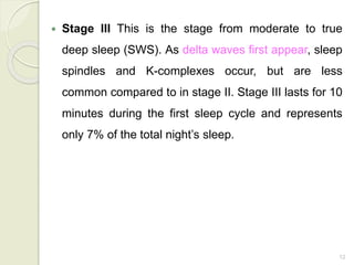 12
 Stage III This is the stage from moderate to true
deep sleep (SWS). As delta waves first appear, sleep
spindles and K-complexes occur, but are less
common compared to in stage II. Stage III lasts for 10
minutes during the first sleep cycle and represents
only 7% of the total night’s sleep.
 