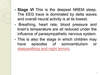 13
 Stage VI This is the deepest NREM sleep.
The EEG trace is dominated by delta waves
and overall neural activity is at its lowest.
 Breathing, heart rate, blood pressure and
brain’s temperature are all reduced under the
influence of parasympathetic nervous system.
 This is also the stage in which children may
have episodes of somnambulism or
sleepwalking and night terrors.
 