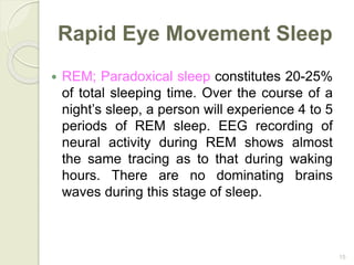 15
Rapid Eye Movement Sleep
 REM; Paradoxical sleep constitutes 20-25%
of total sleeping time. Over the course of a
night’s sleep, a person will experience 4 to 5
periods of REM sleep. EEG recording of
neural activity during REM shows almost
the same tracing as to that during waking
hours. There are no dominating brains
waves during this stage of sleep.
 