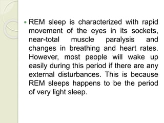  REM sleep is characterized with rapid
movement of the eyes in its sockets,
near-total muscle paralysis and
changes in breathing and heart rates.
However, most people will wake up
easily during this period if there are any
external disturbances. This is because
REM sleeps happens to be the period
of very light sleep.
 
