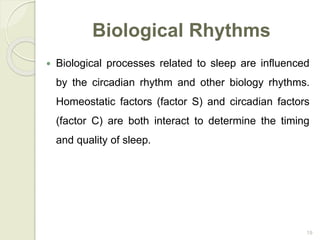 19
Biological Rhythms
 Biological processes related to sleep are influenced
by the circadian rhythm and other biology rhythms.
Homeostatic factors (factor S) and circadian factors
(factor C) are both interact to determine the timing
and quality of sleep.
 