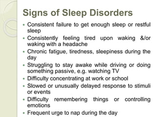 Signs of Sleep Disorders
 Consistent failure to get enough sleep or restful
sleep
 Consistently feeling tired upon waking &/or
waking with a headache
 Chronic fatigue, tiredness, sleepiness during the
day
 Struggling to stay awake while driving or doing
something passive, e.g. watching TV
 Difficulty concentrating at work or school
 Slowed or unusually delayed response to stimuli
or events
 Difficulty remembering things or controlling
emotions
 Frequent urge to nap during the day
 