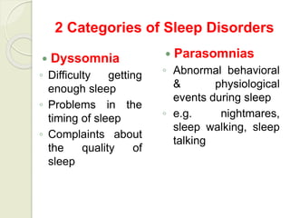 2 Categories of Sleep Disorders
 Dyssomnia
◦ Difficulty getting
enough sleep
◦ Problems in the
timing of sleep
◦ Complaints about
the quality of
sleep
 Parasomnias
◦ Abnormal behavioral
& physiological
events during sleep
◦ e.g. nightmares,
sleep walking, sleep
talking
 