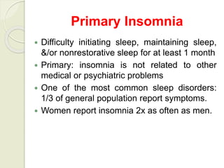 Primary Insomnia
 Difficulty initiating sleep, maintaining sleep,
&/or nonrestorative sleep for at least 1 month
 Primary: insomnia is not related to other
medical or psychiatric problems
 One of the most common sleep disorders:
1/3 of general population report symptoms.
 Women report insomnia 2x as often as men.
 