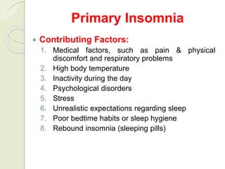 Primary Insomnia
 Contributing Factors:
1. Medical factors, such as pain & physical
discomfort and respiratory problems
2. High body temperature
3. Inactivity during the day
4. Psychological disorders
5. Stress
6. Unrealistic expectations regarding sleep
7. Poor bedtime habits or sleep hygiene
8. Rebound insomnia (sleeping pills)
 