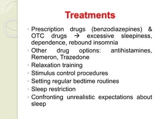 ◦ Prescription drugs (benzodiazepines) &
OTC drugs  excessive sleepiness,
dependence, rebound insomnia
◦ Other drug options: antihistamines,
Remeron, Trazedone
◦ Relaxation training
◦ Stimulus control procedures
◦ Setting regular bedtime routines
◦ Sleep restriction
◦ Confronting unrealistic expectations about
sleep
Treatments
 