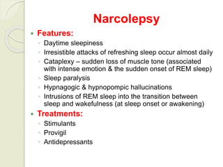 Narcolepsy
 Features:
◦ Daytime sleepiness
◦ Irresistible attacks of refreshing sleep occur almost daily
◦ Cataplexy – sudden loss of muscle tone (associated
with intense emotion & the sudden onset of REM sleep)
◦ Sleep paralysis
◦ Hypnagogic & hypnopompic hallucinations
◦ Intrusions of REM sleep into the transition between
sleep and wakefulness (at sleep onset or awakening)
 Treatments:
◦ Stimulants
◦ Provigil
◦ Antidepressants
 