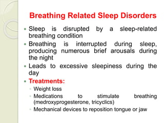 Breathing Related Sleep Disorders
 Sleep is disrupted by a sleep-related
breathing condition
 Breathing is interrupted during sleep,
producing numerous brief arousals during
the night
 Leads to excessive sleepiness during the
day
 Treatments:
◦ Weight loss
◦ Medications to stimulate breathing
(medroxyprogesterone, tricyclics)
◦ Mechanical devices to reposition tongue or jaw
 