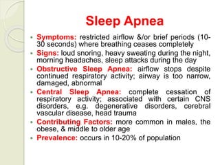 Sleep Apnea
 Symptoms: restricted airflow &/or brief periods (10-
30 seconds) where breathing ceases completely
 Signs: loud snoring, heavy sweating during the night,
morning headaches, sleep attacks during the day
 Obstructive Sleep Apnea: airflow stops despite
continued respiratory activity; airway is too narrow,
damaged, abnormal
 Central Sleep Apnea: complete cessation of
respiratory activity; associated with certain CNS
disorders, e.g. degenerative disorders, cerebral
vascular disease, head trauma
 Contributing Factors: more common in males, the
obese, & middle to older age
 Prevalence: occurs in 10-20% of population
 