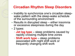 Circadian Rhythm Sleep Disorders
 Inability to synchronize one’s circadian sleep-
wake pattern with the sleep-wake schedule
of the surrounding environment
 Results in disrupted sleep – either insomnia
or excessive sleepiness during the day
 2 types:
◦ Jet lag type – sleep problems caused by
rapidly crossing multiple time zones
◦ Shift work type – sleep problems
associated with night shift work or
frequently changing shift work
 