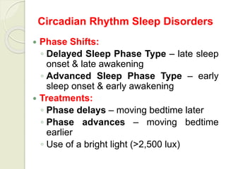 Circadian Rhythm Sleep Disorders
 Phase Shifts:
◦ Delayed Sleep Phase Type – late sleep
onset & late awakening
◦ Advanced Sleep Phase Type – early
sleep onset & early awakening
 Treatments:
◦ Phase delays – moving bedtime later
◦ Phase advances – moving bedtime
earlier
◦ Use of a bright light (>2,500 lux)
 