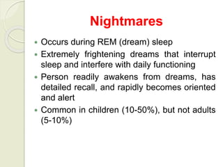 Nightmares
 Occurs during REM (dream) sleep
 Extremely frightening dreams that interrupt
sleep and interfere with daily functioning
 Person readily awakens from dreams, has
detailed recall, and rapidly becomes oriented
and alert
 Common in children (10-50%), but not adults
(5-10%)
 