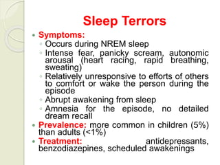 Sleep Terrors
 Symptoms:
◦ Occurs during NREM sleep
◦ Intense fear, panicky scream, autonomic
arousal (heart racing, rapid breathing,
sweating)
◦ Relatively unresponsive to efforts of others
to comfort or wake the person during the
episode
◦ Abrupt awakening from sleep
◦ Amnesia for the episode, no detailed
dream recall
 Prevalence: more common in children (5%)
than adults (<1%)
 Treatment: antidepressants,
benzodiazepines, scheduled awakenings
 