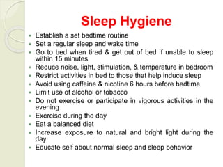 Sleep Hygiene
 Establish a set bedtime routine
 Set a regular sleep and wake time
 Go to bed when tired & get out of bed if unable to sleep
within 15 minutes
 Reduce noise, light, stimulation, & temperature in bedroom
 Restrict activities in bed to those that help induce sleep
 Avoid using caffeine & nicotine 6 hours before bedtime
 Limit use of alcohol or tobacco
 Do not exercise or participate in vigorous activities in the
evening
 Exercise during the day
 Eat a balanced diet
 Increase exposure to natural and bright light during the
day
 Educate self about normal sleep and sleep behavior
 