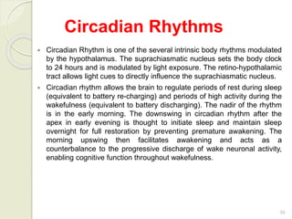 39
 Circadian Rhythm is one of the several intrinsic body rhythms modulated
by the hypothalamus. The suprachiasmatic nucleus sets the body clock
to 24 hours and is modulated by light exposure. The retino-hypothalamic
tract allows light cues to directly influence the suprachiasmatic nucleus.
 Circadian rhythm allows the brain to regulate periods of rest during sleep
(equivalent to battery re-charging) and periods of high activity during the
wakefulness (equivalent to battery discharging). The nadir of the rhythm
is in the early morning. The downswing in circadian rhythm after the
apex in early evening is thought to initiate sleep and maintain sleep
overnight for full restoration by preventing premature awakening. The
morning upswing then facilitates awakening and acts as a
counterbalance to the progressive discharge of wake neuronal activity,
enabling cognitive function throughout wakefulness.
Circadian Rhythms
 
