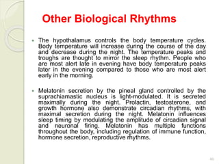 40
Other Biological Rhythms
 The hypothalamus controls the body temperature cycles.
Body temperature will increase during the course of the day
and decrease during the night. The temperature peaks and
troughs are thought to mirror the sleep rhythm. People who
are most alert late in evening have body temperature peaks
later in the evening compared to those who are most alert
early in the morning.
 Melatonin secretion by the pineal gland controlled by the
suprachiamastic nucleus is light-modulated. It is secreted
maximally during the night. Prolactin, testosterone, and
growth hormone also demonstrate circadian rhythms, with
maximal secretion during the night. Melatonin influences
sleep timing by modulating the amplitude of circadian signal
and neuronal firing. Melatonin has multiple functions
throughout the body, including regulation of immune function,
hormone secretion, reproductive rhythms.
 