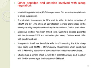 42
 Other peptides and steroids involved with sleep
regulation:
1. Insulin-like growth factor (IGF-1) suppresses GH secretion which leads
to sleep suppression
2. Somatostatin is observed in REM and it’s effect includes reduction of
NREM and GH .The effect of Somatostatin is more pronounced in the
elderly causing sleep impairment by the reduction in GHRH production.
3. Excessive cortisol has been linked (exp. Cushing’s disease patients)
with the decrease SWS and more disrupted sleep . Cortisol levels differ
with gender and age .
4. Vasopressin itself has beneficial effects of increasing the total sleep
time, SWS and REMS . Unfortunately Vasopressin when combined
with CRH during activation of stress reaction increases wakefulness.
5. Ghrelin has a similar effect to GHRH in promoting SWS and together
with GHRH encourages the increase of GH level.
 