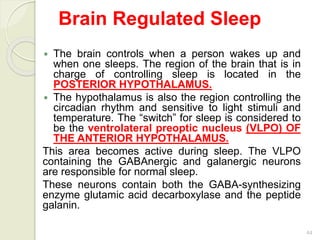 44
Brain Regulated Sleep
 The brain controls when a person wakes up and
when one sleeps. The region of the brain that is in
charge of controlling sleep is located in the
POSTERIOR HYPOTHALAMUS.
 The hypothalamus is also the region controlling the
circadian rhythm and sensitive to light stimuli and
temperature. The “switch” for sleep is considered to
be the ventrolateral preoptic nucleus (VLPO) OF
THE ANTERIOR HYPOTHALAMUS.
This area becomes active during sleep. The VLPO
containing the GABAnergic and galanergic neurons
are responsible for normal sleep.
These neurons contain both the GABA-synthesizing
enzyme glutamic acid decarboxylase and the peptide
galanin.
 