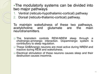 46
The modulatorly systems can be divided into
two major pathways
1. Ventral (reticulo-hypothalamic-cortical) pathway
2. Dorsal (reticulo-thalamic-cortical) pathway.
To maintain wakefulness of these two pathways,
acetylcholine and glutamate are the main
neurotransmitters.
 The brainstem controls REM-NREM sleep through a
cholinergic-aminergic interaction. Dopaminergic system is
contributory to sleep regulation.
 These GABAnergic neurons are most active during NREM and
inactive during REM and wakefulness.
 Electrical stimulation of these neurons causes sleep and their
destruction causes insomnia.
 