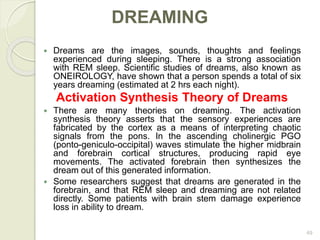 49
DREAMING
 Dreams are the images, sounds, thoughts and feelings
experienced during sleeping. There is a strong association
with REM sleep. Scientific studies of dreams, also known as
ONEIROLOGY, have shown that a person spends a total of six
years dreaming (estimated at 2 hrs each night).
Activation Synthesis Theory of Dreams
 There are many theories on dreaming. The activation
synthesis theory asserts that the sensory experiences are
fabricated by the cortex as a means of interpreting chaotic
signals from the pons. In the ascending cholinergic PGO
(ponto-geniculo-occipital) waves stimulate the higher midbrain
and forebrain cortical structures, producing rapid eye
movements. The activated forebrain then synthesizes the
dream out of this generated information.
 Some researchers suggest that dreams are generated in the
forebrain, and that REM sleep and dreaming are not related
directly. Some patients with brain stem damage experience
loss in ability to dream.
 