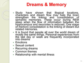 50
Dreams & Memory
 Study have shown that illogical locations,
characters and dream flow may help the brain
strengthen the linking and consolidation of
semantic memories. These occur during REM
sleep when the flow of information between the
hippocampus and neocortex is reduced. One stage
of memory consolidation is the linking of distant but
related memories.
 It is found that people all over the world dream of
mostly the same things. Personal experiences from
the last day or week are frequently incorporated
into dreams
 Emotions
 Sexual content
 Recurring dreams
 Common themes
 Relationship with mental illness
 