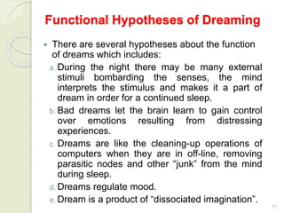 51
Functional Hypotheses of Dreaming
 There are several hypotheses about the function
of dreams which includes:
a. During the night there may be many external
stimuli bombarding the senses, the mind
interprets the stimulus and makes it a part of
dream in order for a continued sleep.
b. Bad dreams let the brain learn to gain control
over emotions resulting from distressing
experiences.
c. Dreams are like the cleaning-up operations of
computers when they are in off-line, removing
parasitic nodes and other “junk” from the mind
during sleep.
d. Dreams regulate mood.
e. Dream is a product of “dissociated imagination”.
 