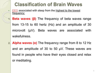 6
 EEG associated with sleep from the highest to the lowest
frequency:
1. Beta waves (β) The frequency of beta waves range
from 13-15 to 60 hertz (Hz) and an amplitude of 30
microvolt (μV). Beta waves are associated with
wakefulness.
2. Alpha waves (α) The frequency range from 8 to 12 Hz
and an amplitude of 30 to 50 μV. These waves are
found in people who have their eyes closed and relax
or meditating.
Classification of Brain Waves
 