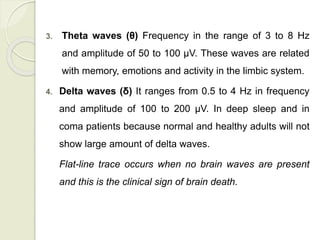 3. Theta waves (θ) Frequency in the range of 3 to 8 Hz
and amplitude of 50 to 100 μV. These waves are related
with memory, emotions and activity in the limbic system.
4. Delta waves (δ) It ranges from 0.5 to 4 Hz in frequency
and amplitude of 100 to 200 μV. In deep sleep and in
coma patients because normal and healthy adults will not
show large amount of delta waves.
Flat-line trace occurs when no brain waves are present
and this is the clinical sign of brain death.
 