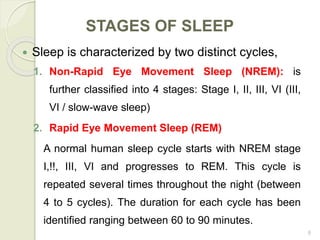 8
STAGES OF SLEEP
 Sleep is characterized by two distinct cycles,
1. Non-Rapid Eye Movement Sleep (NREM): is
further classified into 4 stages: Stage I, II, III, VI (III,
VI / slow-wave sleep)
2. Rapid Eye Movement Sleep (REM)
A normal human sleep cycle starts with NREM stage
I,!!, III, VI and progresses to REM. This cycle is
repeated several times throughout the night (between
4 to 5 cycles). The duration for each cycle has been
identified ranging between 60 to 90 minutes.
 