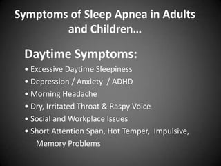 Symptoms of Sleep Apnea in Adults
and Children…

Daytime Symptoms:
• Excessive Daytime Sleepiness
• Depression / Anxiety / ADHD
• Morning Headache
• Dry, Irritated Throat & Raspy Voice
• Social and Workplace Issues
• Short Attention Span, Hot Temper, Impulsive,
Memory Problems

 