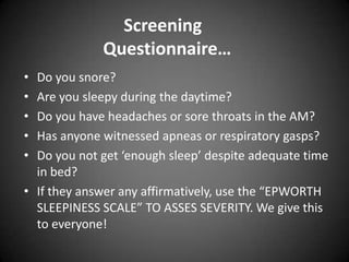 Screening
Questionnaire…
•
•
•
•
•

Do you snore?
Are you sleepy during the daytime?
Do you have headaches or sore throats in the AM?
Has anyone witnessed apneas or respiratory gasps?
Do you not get ‘enough sleep’ despite adequate time
in bed?
• If they answer any affirmatively, use the “EPWORTH
SLEEPINESS SCALE” TO ASSES SEVERITY. We give this
to everyone!

 