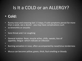 Is It a COLD or an ALLERGY?
• Cold:
• Runny nose and sneezing last 1-3 days; if cold symptoms persist for more
than a week, see a doctor - you may have complications such
• as bronchitis or sinusitis
•
• Sore throat and / or coughing
•
• General malaise -fever, muscle aches, chills, sweats, loss of
appetite, fatigue -which indicate an infection
•
• Burning sensation in nose, often accompanied by nasal/sinus tenderness
•
• Mucus can become yellow, green, thick, foul-smelling or bloody

 