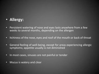 • Allergy:
• Persistent watering of nose and eyes lasts anywhere from a few
weeks to several months, depending on the allergen
• Itchiness of the nose, eyes and roof of the mouth or back of throat
• General feeling of well-being, except for areas experiencing allergic
symptoms; appetite usually is not diminished
• In most cases, sinuses are not painful or tender
• Mucus is watery and clear

 