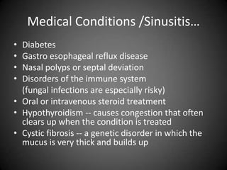 Medical Conditions /Sinusitis…
•
•
•
•

Diabetes
Gastro esophageal reflux disease
Nasal polyps or septal deviation
Disorders of the immune system
(fungal infections are especially risky)
• Oral or intravenous steroid treatment
• Hypothyroidism -- causes congestion that often
clears up when the condition is treated
• Cystic fibrosis -- a genetic disorder in which the
mucus is very thick and builds up

 