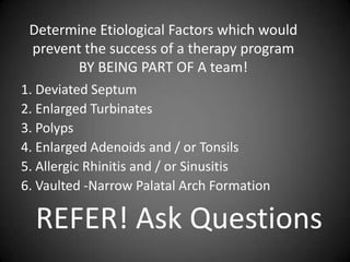 Determine Etiological Factors which would
prevent the success of a therapy program
BY BEING PART OF A team!
1. Deviated Septum
2. Enlarged Turbinates
3. Polyps
4. Enlarged Adenoids and / or Tonsils
5. Allergic Rhinitis and / or Sinusitis
6. Vaulted -Narrow Palatal Arch Formation

REFER! Ask Questions

 