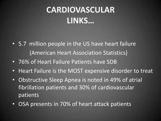 CARDIOVASCULAR
LINKS…
• 5.7 million people in the US have heart failure
{American Heart Association Statistics}
• 76% of Heart Failure Patients have SDB
• Heart Failure is the MOST expensive disorder to treat
• Obstructive Sleep Apnea is noted in 49% of atrial
fibrillation patients and 30% of cardiovascular
patients
• OSA presents in 70% of heart attack patients

 
