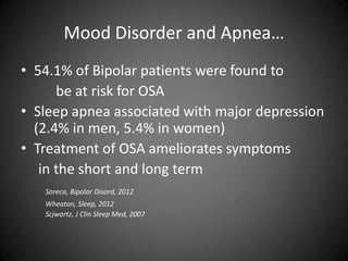 Mood Disorder and Apnea…
• 54.1% of Bipolar patients were found to
be at risk for OSA
• Sleep apnea associated with major depression
(2.4% in men, 5.4% in women)
• Treatment of OSA ameliorates symptoms
in the short and long term
Soreca, Bipolar Disord, 2012

Wheaton, Sleep, 2012
Scjwartz, J Clin Sleep Med, 2007

 