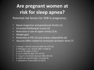 Are pregnant women at
risk for sleep apnea?
Potential risk factors for SDB in pregnancy:
•
•
•
•
•
•

Nasal congestion and gestational rhinitis (1)
Increased Mallampati scores (2)
Reduction in size of upper airway (3,4)
Weight gain
Reduction in FRC (5) and airway collapsibility (6)
Vacuum effect related to increased ventilator drive (7)

•
•
•
•
•
•
•

1-Young T. J All Clin Immunol 1997; 99: S757-62.
2- Pilkington S. Br J Anesth 1995; 74:638-42
3- Iczi B. ERJ 2006; 27:321-7
4- Iczi B. AJRCCM 2003; 167:137-40
5- Crapo R. Clin Obstet Gynecol 1995; 39:3-16
6- White DP. AJRCCM 2005; 172:1363-70
7- Edwards N. Thorax 2002; 57:555-8

 