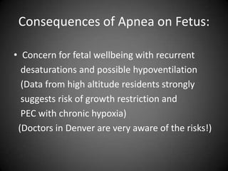 Consequences of Apnea on Fetus:
• Concern for fetal wellbeing with recurrent
desaturations and possible hypoventilation
(Data from high altitude residents strongly
suggests risk of growth restriction and
PEC with chronic hypoxia)
(Doctors in Denver are very aware of the risks!)

 