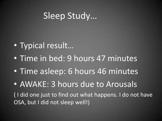 Sleep Study…
•
•
•
•

Typical result…
Time in bed: 9 hours 47 minutes
Time asleep: 6 hours 46 minutes
AWAKE: 3 hours due to Arousals

( I did one just to find out what happens. I do not have
OSA, but I did not sleep well!)

 